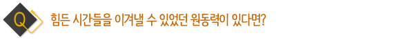 힘든 시간들을 이겨낼 수 있었던 원동력이 있다면?