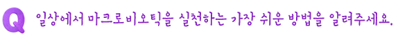 Q. 일상에서 마크로비오틱을 실천하는 가장 쉬운 방법을 알려주세요.