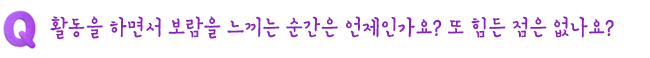 Q. 활동을 하면서 보람을 느끼는 순간은 언제인가요? 또 힘든 점은 없나요?