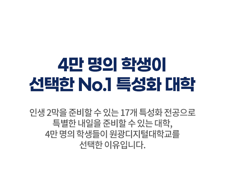 4만명의 학생이 선택한 NO.1 특성화 대학 – 인생 2막을 준비할 수 있는 17개 특성화 전공으로 특별한 내일을 준비할 수 있는 대학, 4만 명의 학생들이 원광디지털대학교를 선택한 이유입니다. | 인생 2막을 새롭게 여는 17개 특성화학과 | 재학생 수업 만족도 88.6%(2024학년도 2학기 수업평가 '매우 만족' 57.4%, '만족' 31.2%)| 누적 입학생수 4만명(2025학년도 1학기 기준)