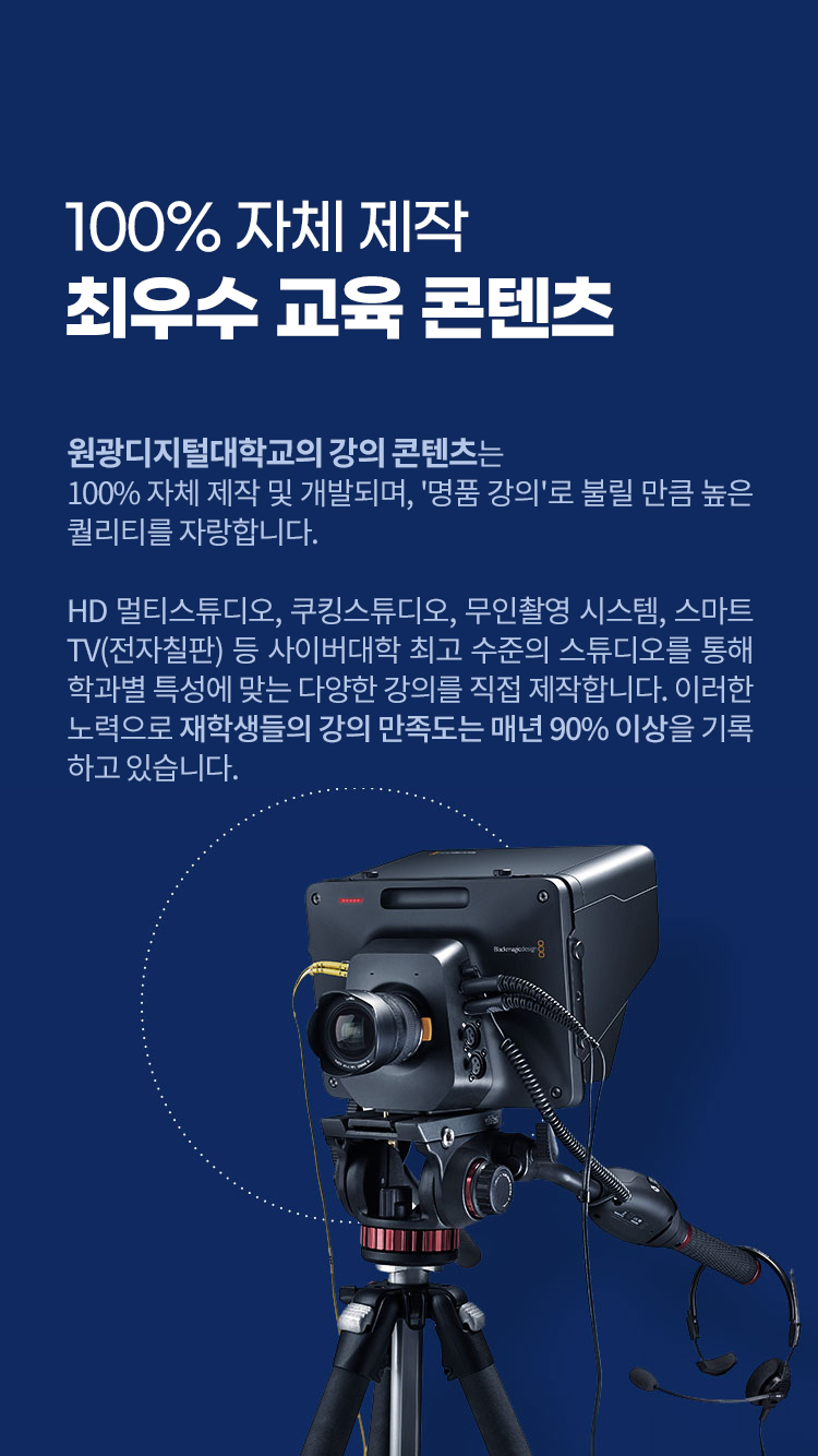 100% 자체 제작, 최우수 교육 콘텐츠 – 원광디지털대학교의 강의 콘텐츠는 100% 자체 제작 및 개발되며, '명품 강의'로 불릴 만큼 높은 퀄리티를 자랑합니다. HD 멀티스튜디오, 쿠킹스튜디오, 무인촬영 시스템, 스마트TV(전자칠판) 등 사이버대학 최고 수준의 스튜디오를 통해 학과별 특성에 맞는 다양한 강의를 직접 제작합니다. 이러한 노력으로 재학생들의 강의 만족도는 매년 90% 이상을 기록하고 있습니다.