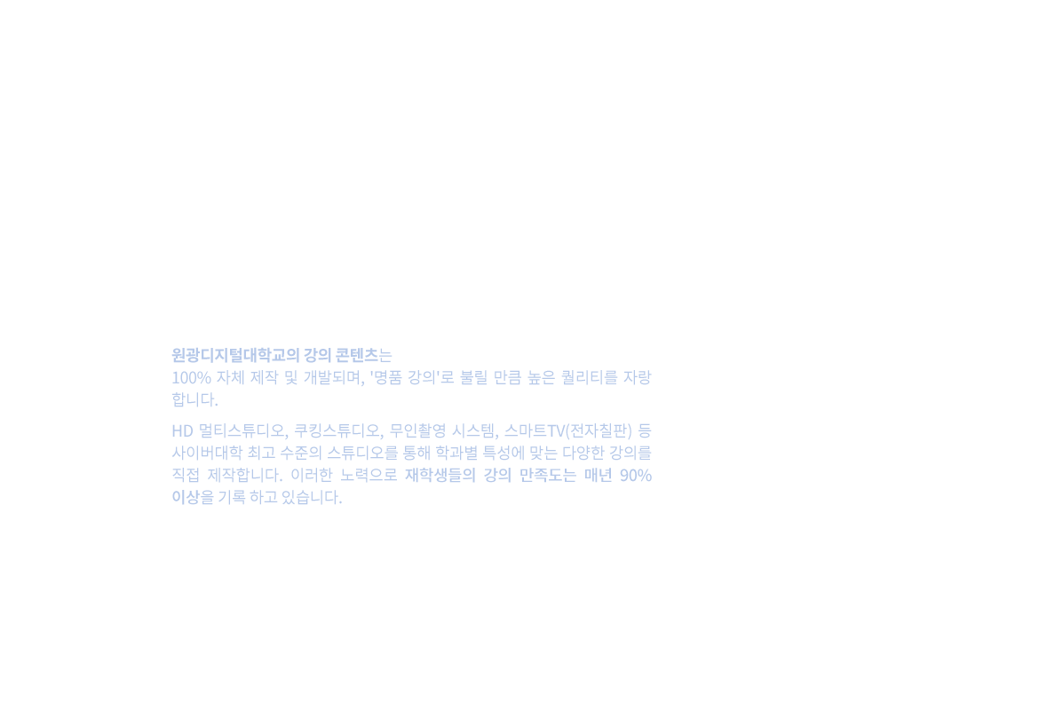 100% 자체 제작, 최우수 교육 콘텐츠 – 원광디지털대학교의 강의 콘텐츠는 100% 자체 제작 및 개발되며, '명품 강의'로 불릴 만큼 높은 퀄리티를 자랑합니다. HD 멀티스튜디오, 쿠킹스튜디오, 무인촬영 시스템, 스마트TV(전자칠판) 등 사이버대학 최고 수준의 스튜디오를 통해 학과별 특성에 맞는 다양한 강의를 직접 제작합니다. 이러한 노력으로 재학생들의 강의 만족도는 매년 90% 이상을 기록하고 있습니다.