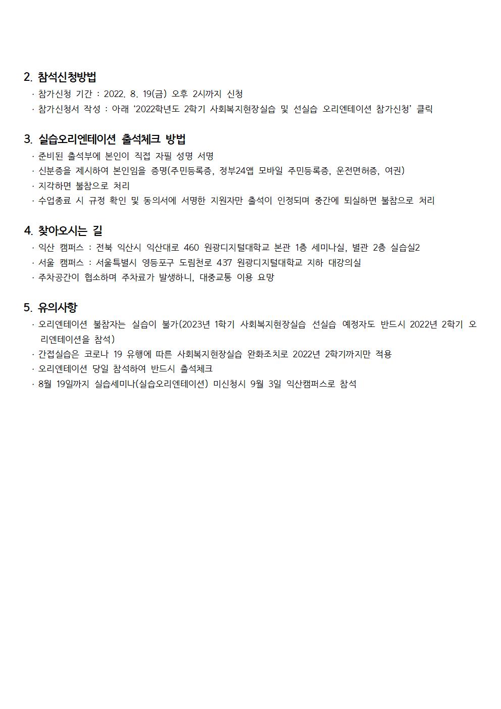 1.&nbsp;참석대상․&nbsp;2022년&nbsp;2학기 사회복지현장실습 수강신청 대상자․&nbsp;2023년&nbsp;1학기 사회복지현장실습 선실습 수강신청 대상자※ 선실습 - 2022년 2학기 현재 신청자격조건을 모두 갖춘 자가 2022년 2학기에 실습을 시작하여 2023년 1학기에 실습을 완료하는 실습형태 - 2022년 2학기 현재 신청자격조건을 모두 갖추지 않으면 오리엔테이션 참석 불가  (2023년 1학기 사회복지현장실습 수강계획을 하고 있어도, 2022년 2학기 현재 신청자격조건을 갖추지 않으면 미리 오리엔테이션 참석 불가, 신청자격조건을 갖추지 않은 2023년 1학기 사회복지현장실습 수강계획자는 2023년 1학기 오리엔테이션 참석 요망) - 신청자격조건 확인구 분내  용비  고학 년조 건ㆍ 신입학(1학년 입학) → 3학년 1학기부터(4학기 이수 후)ㆍ 편입학(2학년 입학) → 3학년 2학기부터(3학기 이수 후)ㆍ 편입학(3학년 입학) → 4학년 1학기부터(2학기 이수 후)과 목조 건ㆍ 필수과목 4과목 이수  ­ 사회복지학개론, 인간행동과 사회환경, 사회복지실천론, 사회복지실천기술론ㆍ 선택과목 2과목 이수ㆍ 총 6과목을 이수해야 함ㆍ 타기관에서 이수한 과목 인정(성적증명서 제출해야 함)2.&nbsp;참석신청방법․&nbsp;참가신청 기간&nbsp;: 2022. 8. 19(금)&nbsp;오후&nbsp;2시까지 신청․ 참가신청서 작성 : 아래 ‘2022학년도 2학기 사회복지현장실습 및 선실습 오리엔테이션 참가신청’ 클릭3.&nbsp;실습오리엔테이션 출석체크 방법․&nbsp;준비된 출석부에 본인이 직접 자필 성명 서명․&nbsp;신분증을 제시하여 본인임을 증명(주민등록증,&nbsp;정부24앱 모바일 주민등록증,&nbsp;운전면허증,&nbsp;여권)․&nbsp;지각하면 불참으로 처리․&nbsp;수업종료 시 규정 확인 및 동의서에 서명한 지원자만 출석이 인정되며 중간에 퇴실하면 불참으로 처리4.&nbsp;찾아오시는 길․&nbsp;익산 캠퍼스&nbsp;:&nbsp;전북 익산시 익산대로&nbsp;460&nbsp;원광디지털대학교 본관&nbsp;1층 세미나실, 별관 2층 실습실2․&nbsp;서울 캠퍼스&nbsp;:&nbsp;서울특별시 영등포구 도림천로&nbsp;437&nbsp;원광디지털대학교 지하 대강의실․&nbsp;주차공간이 협소하며 주차료가 발생하니,&nbsp;대중교통 이용 요망5.&nbsp;유의사항․&nbsp;오리엔테이션 불참자는 실습이 불가(2023년&nbsp;1학기 사회복지현장실습 선실습 예정자도 반드시&nbsp;2022년&nbsp;2학기 오리엔테이션을 참석)․&nbsp;간접실습은 코로나&nbsp;19&nbsp;유행에 따른 사회복지현장실습 완화조치로&nbsp;2022년&nbsp;2학기까지만 적용․&nbsp;오리엔테이션 당일 참석하여 반드시 출석체크․&nbsp;8월&nbsp;19일까지 실습세미나(실습오리엔테이션)&nbsp;미신청시&nbsp;9월&nbsp;3일 익산캠퍼스로 참석