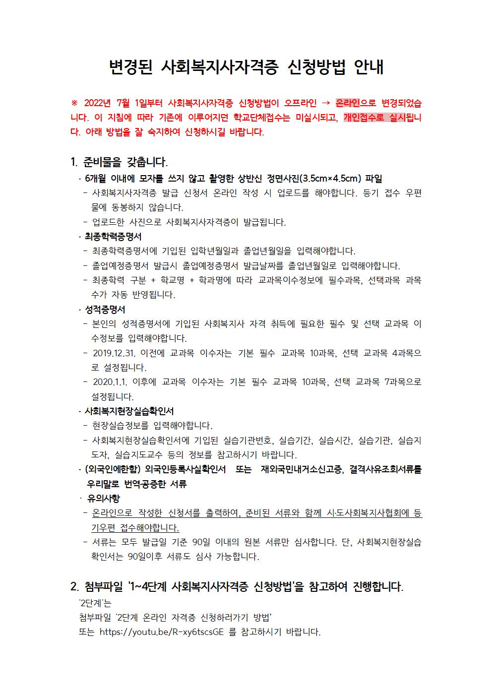 변경된 사회복지사자격증 신청방법 안내※ 2022년 7월 1일부터 사회복지사자격증 신청방법이 오프라인 → 온라인으로 변경되었습니다. 이 지침에 따라 기존에 이루어지던 학교단체접수는 미실시되고, 개인접수로 실시됩니다. 아래 방법을 잘 숙지하여 신청하시길 바랍니다.1. 준비물을 갖춥니다.․&nbsp;6개월 이내에 모자를 쓰지 않고 촬영한 상반신 정면사진(3.5cm×4.5cm)&nbsp;파일-&nbsp;사회복지사자격증 발급 신청서 온라인 작성 시 업로드를 해야합니다. 등기 접수 우편물에 동봉하지 않습니다.-&nbsp;업로드한 사진으로 사회복지사자격증이 발급됩니다.​․&nbsp;최종학력증명서-&nbsp;최종학력증명서에 기입된 입학년월일과 졸업년월일을 입력해야합니다.- 졸업예정증명서 발급시 졸업예정증명서 발급날짜를 졸업년월일로 입력해야합니다.-&nbsp;최종학력 구분&nbsp;+&nbsp;학교명&nbsp;+&nbsp;학과명에 따라 교과목이수정보에 필수과목,&nbsp;선택과목 과목수가 자동 반영됩니다.​․&nbsp;성적증명서-&nbsp;본인의 성적증명서에 기입된 사회복지사 자격 취득에 필요한 필수 및 선택 교과목 이수정보를 입력해야합니다.- 2019.12.31.&nbsp;이전에 교과목 이수자는 기본 필수 교과목&nbsp;10과목,&nbsp;선택 교과목&nbsp;4과목으로 설정됩니다.- 2020.1.1.&nbsp;이후에 교과목 이수자는 기본 필수 교과목&nbsp;10과목,&nbsp;선택 교과목&nbsp;7과목으로 설정됩니다.​․&nbsp;사회복지현장실습확인서-&nbsp;현장실습정보를 입력해야합니다.-&nbsp;사회복지현장실습확인서에 기입된 실습기관번호,&nbsp;실습기간,&nbsp;실습시간,&nbsp;실습기관,&nbsp;실습지도자,&nbsp;실습지도교수 등의 정보를&nbsp;참고하시기 바랍니다.​․&nbsp;(외국인에한함)&nbsp;외국인등록사실확인서 또는 재외국민내거소신고증,&nbsp;결격사유조회서류를 우리말로 번역․공증한 서류· 유의사항-&nbsp;온라인으로 작성한 신청서를 출력하여,&nbsp;준비된 서류와 함께 시․도사회복지사협회에&nbsp;등기우편 접수해야합니다.-&nbsp;서류는 모두 발급일 기준&nbsp;90일 이내의 원본 서류만 심사합니다.&nbsp;단,&nbsp;사회복지현장실습 확인서는&nbsp;90일이후 서류도 심사 가능합니다.2. 첨부파일 '1~4단계 사회복지사자격증 신청방법'을 참고하여 진행합니다.'2단계'는첨부파일 '2단계 온라인 자격증 신청하러가기 방법’또는&nbsp;https://youtu.be/R-xy6tscsGE&nbsp;를 참고하시기 바랍니다.