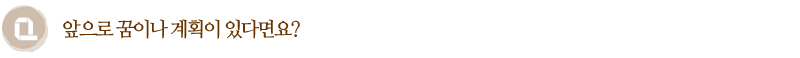 Q. 앞으로 꿈이나 계획이 있다면요?
