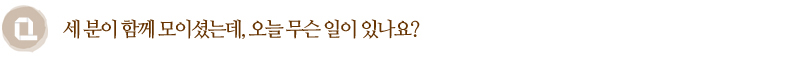 Q. 세 분이 함께 모이셨는데 오늘 무슨 일이 있나요?