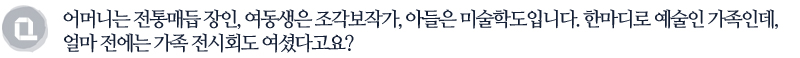 어머니는 전통매듭 장인, 여동생은 조각보작가, 아들은 미술학도입니다. 한마디로 예술인 가족인데, 얼마 전에는 가족 전시회도 여셨다고요?