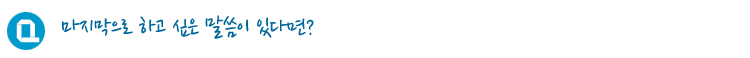 마지막으로 하고 싶은 말씀이 있다면?